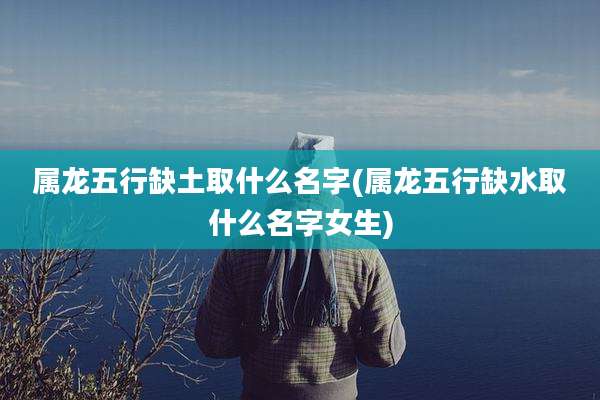 属龙五行缺土取什么名字(属龙五行缺水取什么名字女生)