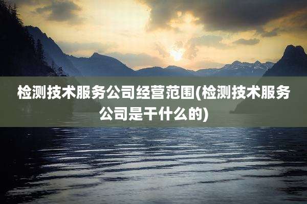检测技术服务公司经营范围(检测技术服务公司是干什么的)