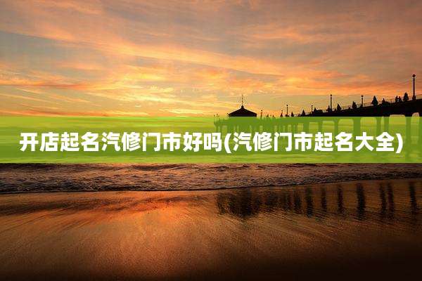 开店起名汽修门市好吗(汽修门市起名大全)
