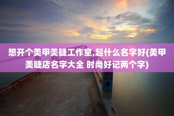 想开个美甲美睫工作室,起什么名字好(美甲美睫店名字大全 时尚好记两个字)