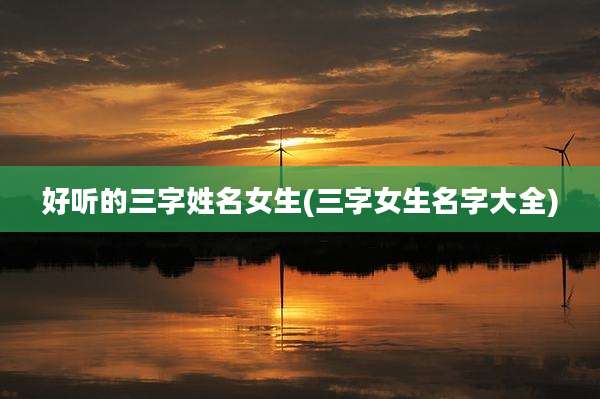 好听的三字姓名女生(三字女生名字大全)