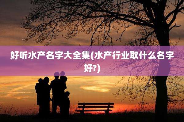 好听水产名字大全集(水产行业取什么名字好?)