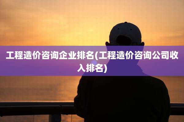 工程造价咨询企业排名(工程造价咨询公司收入排名)