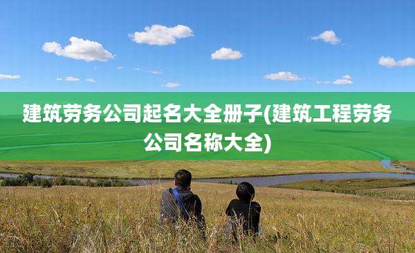 建筑劳务公司起名大全册子(建筑工程劳务公司名称大全)