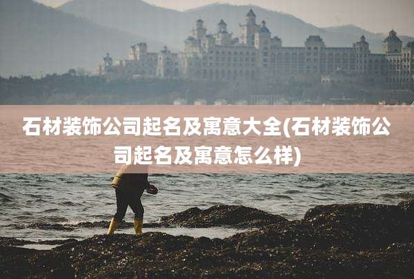石材装饰公司起名及寓意大全(石材装饰公司起名及寓意怎么样)