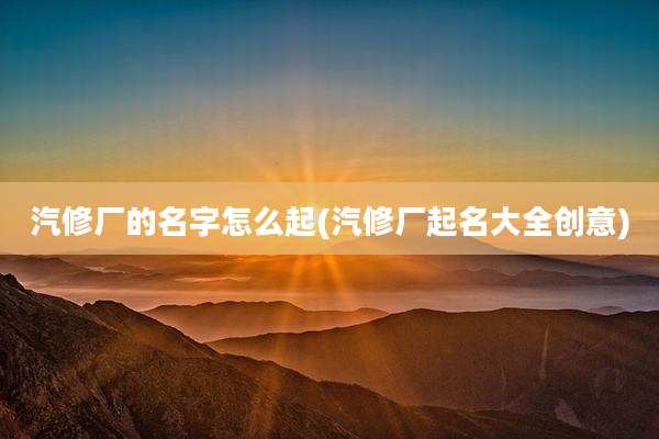 汽修厂的名字怎么起(汽修厂起名大全创意)