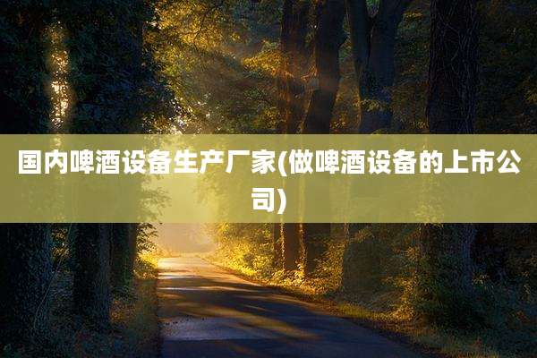 国内啤酒设备生产厂家(做啤酒设备的上市公司)