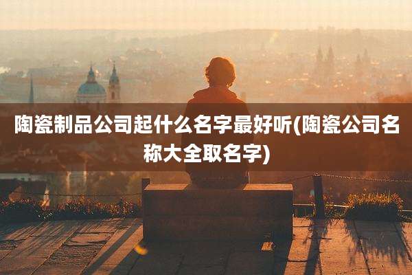 陶瓷制品公司起什么名字最好听(陶瓷公司名称大全取名字)