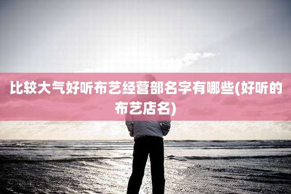 比较大气好听布艺经营部名字有哪些(好听的布艺店名)
