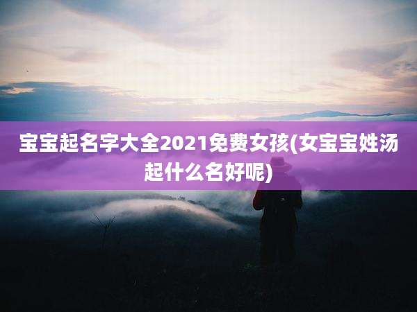 宝宝起名字大全2021免费女孩(女宝宝姓汤起什么名好呢)