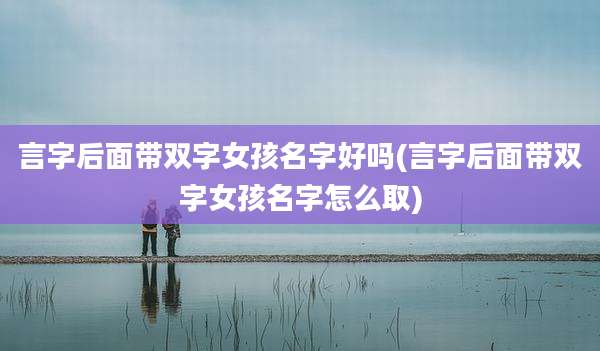 言字后面带双字女孩名字好吗(言字后面带双字女孩名字怎么取)