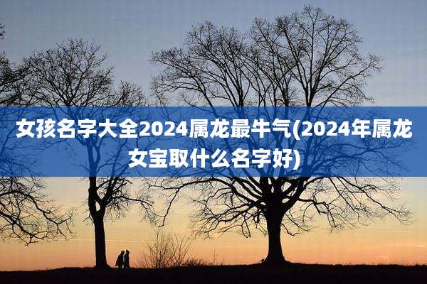 女孩名字大全2024属龙最牛气(2024年属龙女宝取什么名字好)