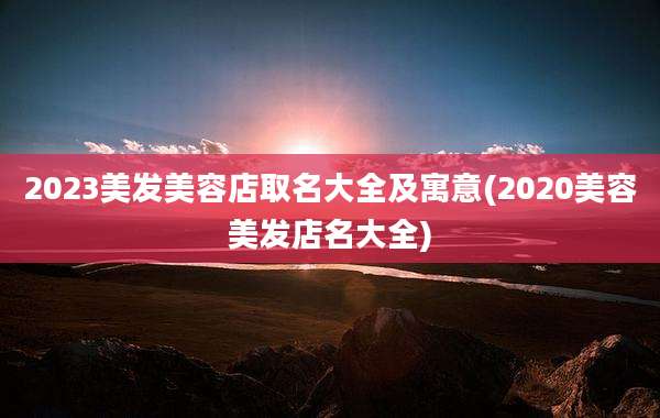 2023美发美容店取名大全及寓意(2020美容美发店名大全)