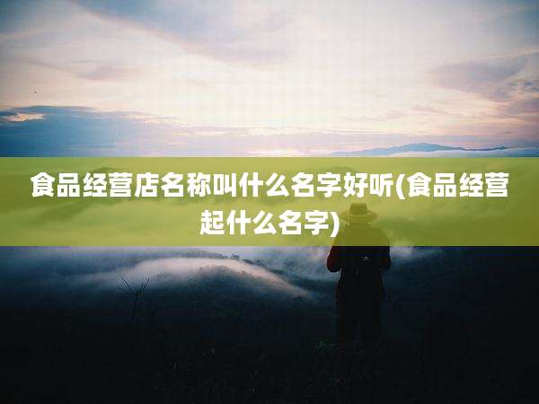 食品经营店名称叫什么名字好听(食品经营起什么名字)