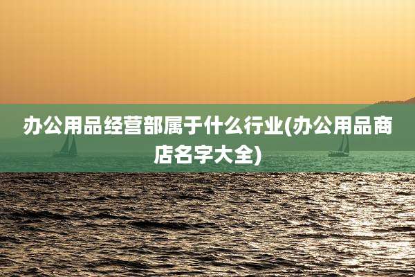 办公用品经营部属于什么行业(办公用品商店名字大全)