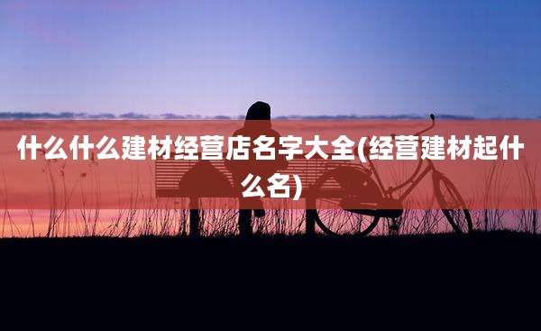 什么什么建材经营店名字大全(经营建材起什么名)