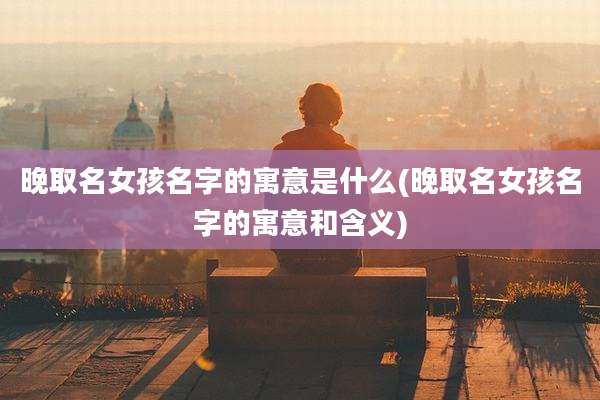 晚取名女孩名字的寓意是什么(晚取名女孩名字的寓意和含义)