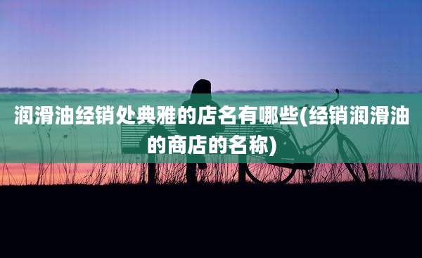 润滑油经销处典雅的店名有哪些(经销润滑油的商店的名称)