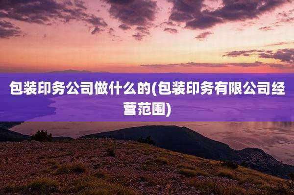 包装印务公司做什么的(包装印务有限公司经营范围)