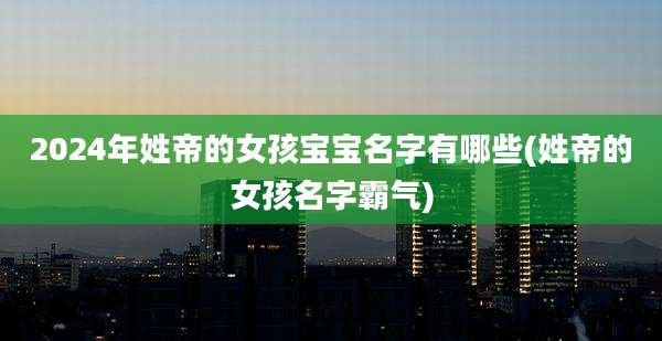2024年姓帝的女孩宝宝名字有哪些(姓帝的女孩名字霸气)