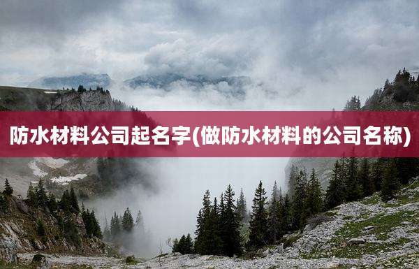 防水材料公司起名字(做防水材料的公司名称)