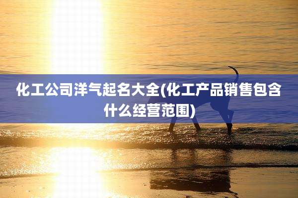 化工公司洋气起名大全(化工产品销售包含什么经营范围)