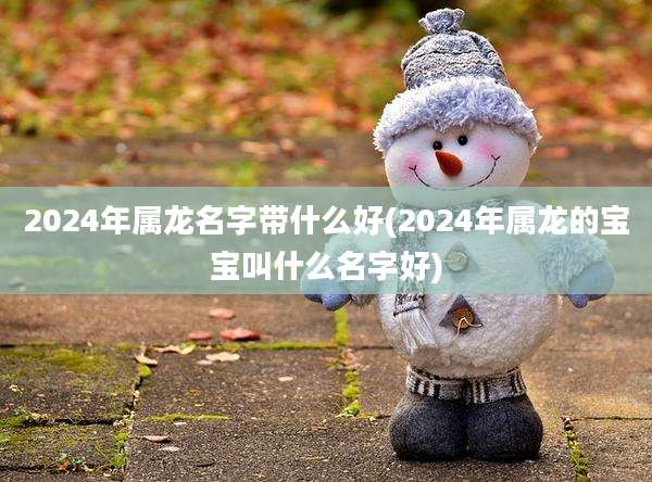 2024年属龙名字带什么好(2024年属龙的宝宝叫什么名字好)