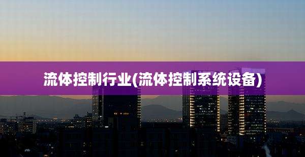 流体控制行业(流体控制系统设备)