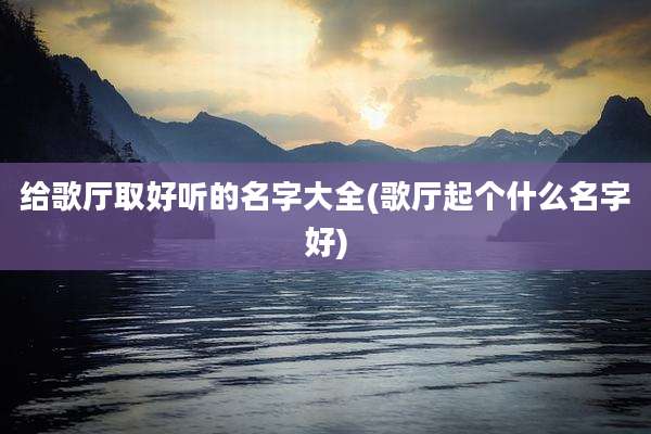 给歌厅取好听的名字大全(歌厅起个什么名字好)