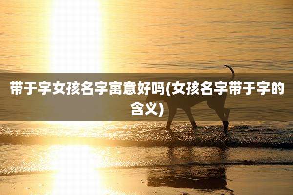 带于字女孩名字寓意好吗(女孩名字带于字的含义)