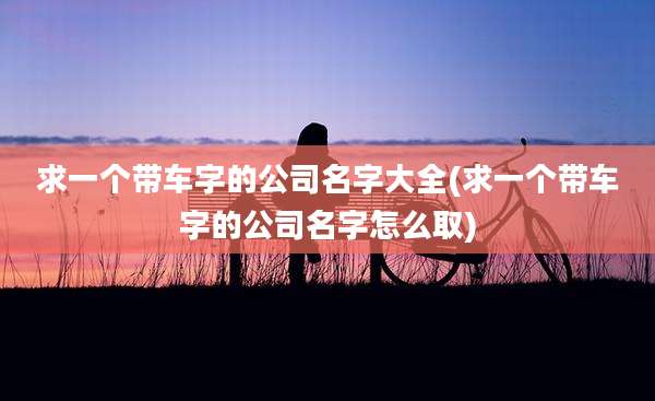 求一个带车字的公司名字大全(求一个带车字的公司名字怎么取)