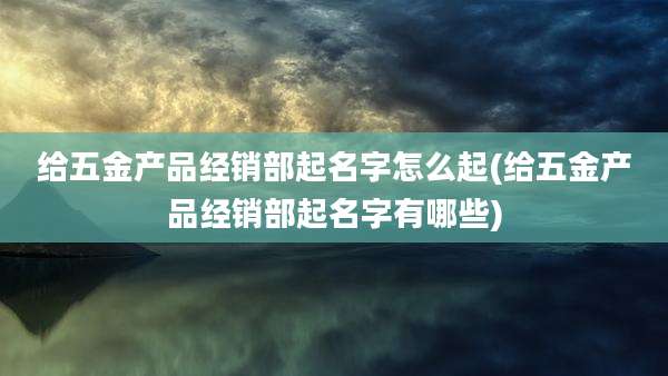 给五金产品经销部起名字怎么起(给五金产品经销部起名字有哪些)