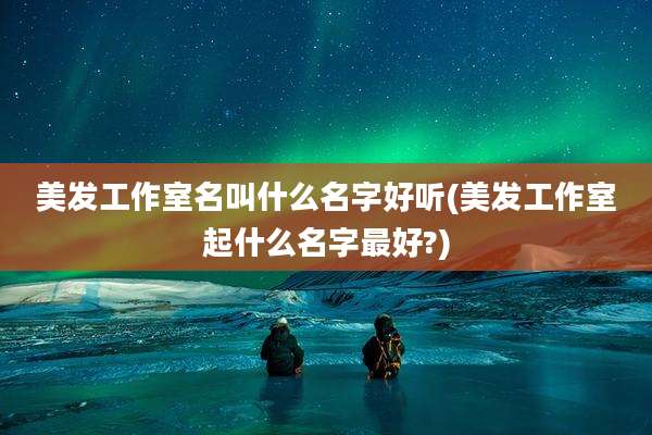 美发工作室名叫什么名字好听(美发工作室起什么名字最好?)