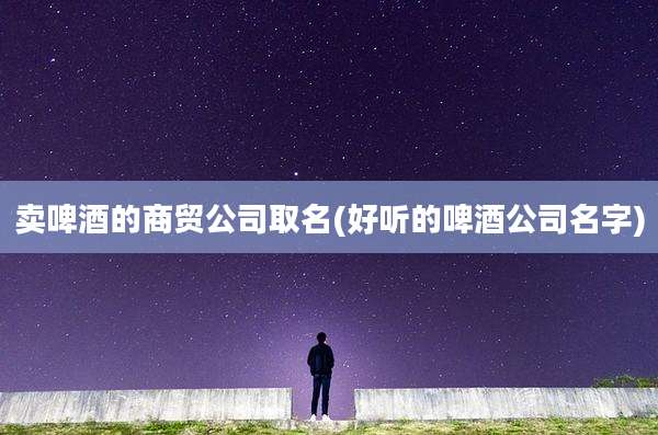 卖啤酒的商贸公司取名(好听的啤酒公司名字)