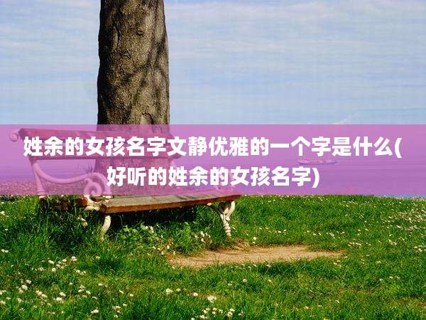 姓余的女孩名字文静优雅的一个字是什么(好听的姓余的女孩名字)