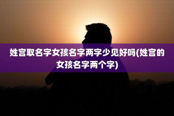 姓宫取名字女孩名字两字少见好吗(姓宫的女孩名字两个字)