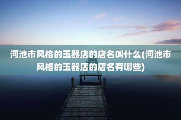河池市风格的玉器店的店名叫什么(河池市风格的玉器店的店名有哪些)