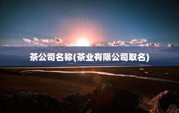 茶公司名称(茶业有限公司取名)