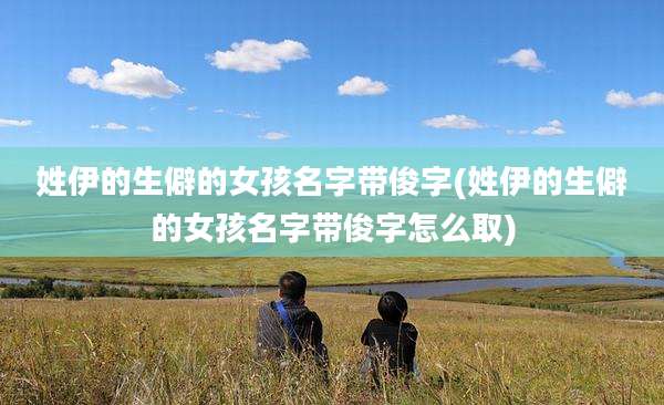 姓伊的生僻的女孩名字带俊字(姓伊的生僻的女孩名字带俊字怎么取)