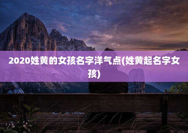 2020姓黄的女孩名字洋气点(姓黄起名字女孩)