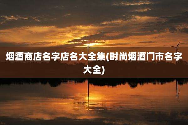 烟酒商店名字店名大全集(时尚烟酒门市名字大全)