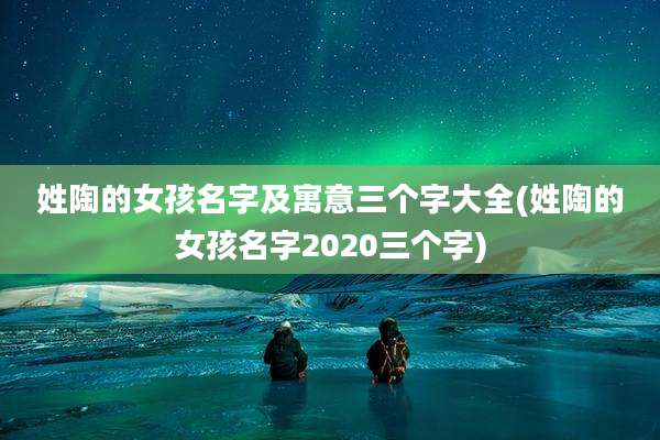 姓陶的女孩名字及寓意三个字大全(姓陶的女孩名字2020三个字)