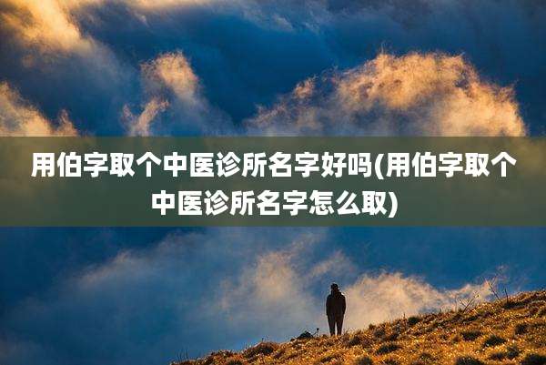 用伯字取个中医诊所名字好吗(用伯字取个中医诊所名字怎么取)