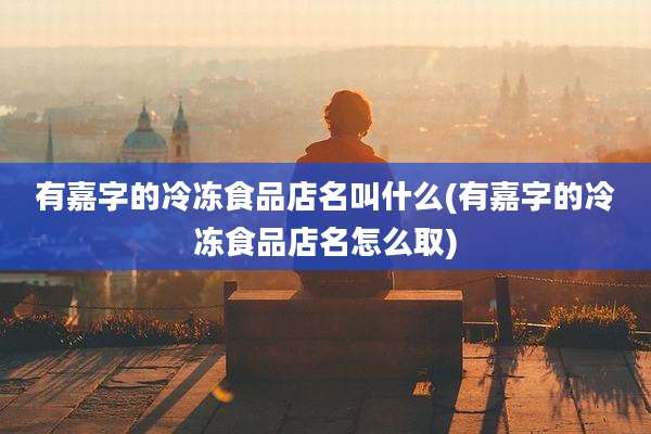 有嘉字的冷冻食品店名叫什么(有嘉字的冷冻食品店名怎么取)