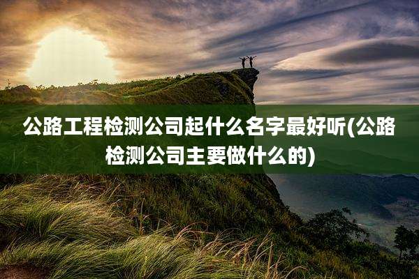 公路工程检测公司起什么名字最好听(公路检测公司主要做什么的)