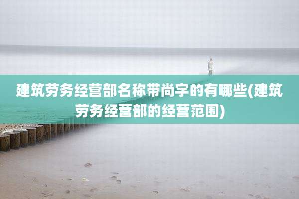 建筑劳务经营部名称带尚字的有哪些(建筑劳务经营部的经营范围)