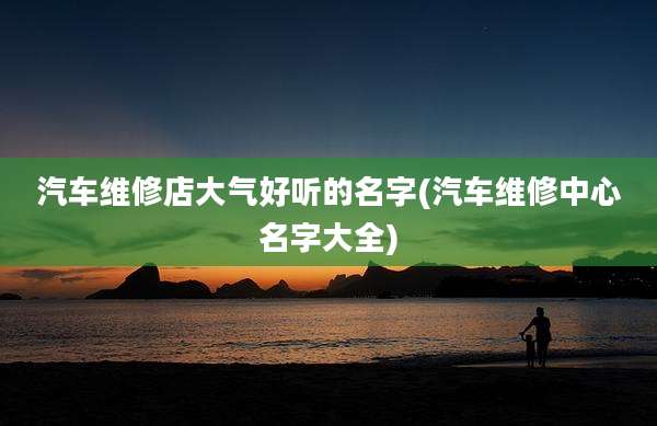 汽车维修店大气好听的名字(汽车维修中心名字大全)