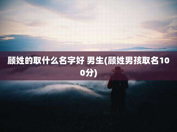 顾姓的取什么名字好 男生(顾姓男孩取名100分)