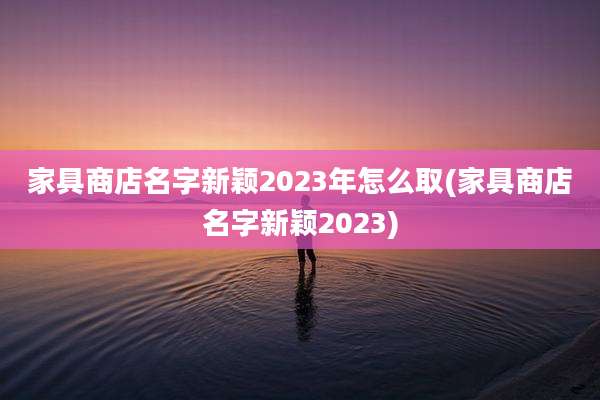 家具商店名字新颖2023年怎么取(家具商店名字新颖2023)