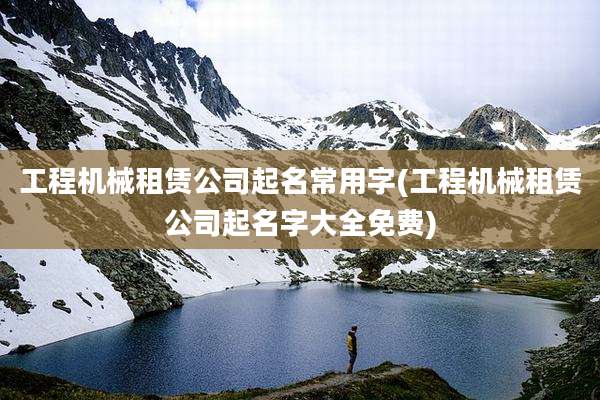 工程机械租赁公司起名常用字(工程机械租赁公司起名字大全免费)